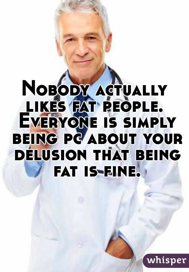 Nobody actually likes fat people.  Everyone is simply being pc about your delusion that being fat is fine.