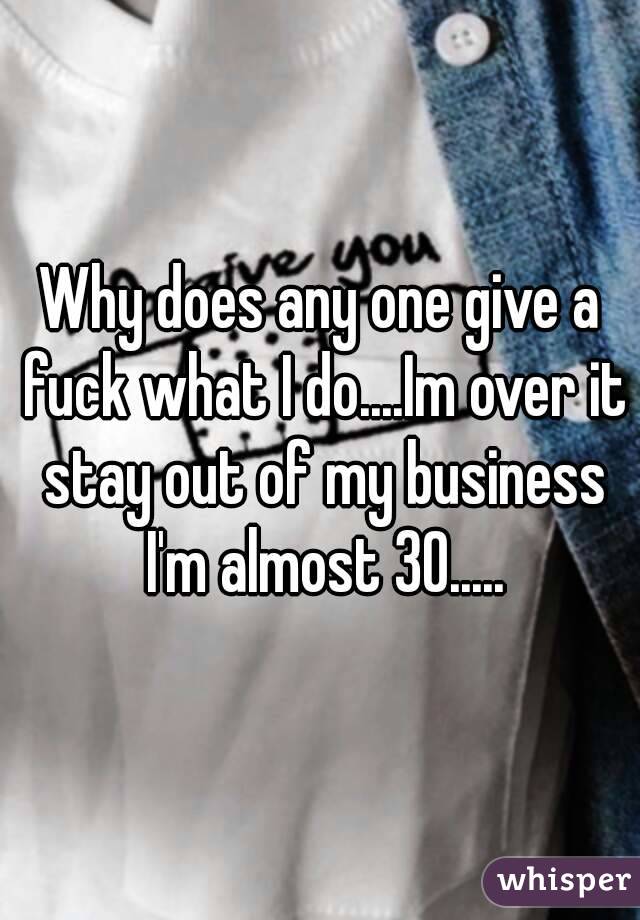 Why does any one give a fuck what I do....Im over it stay out of my business I'm almost 30.....