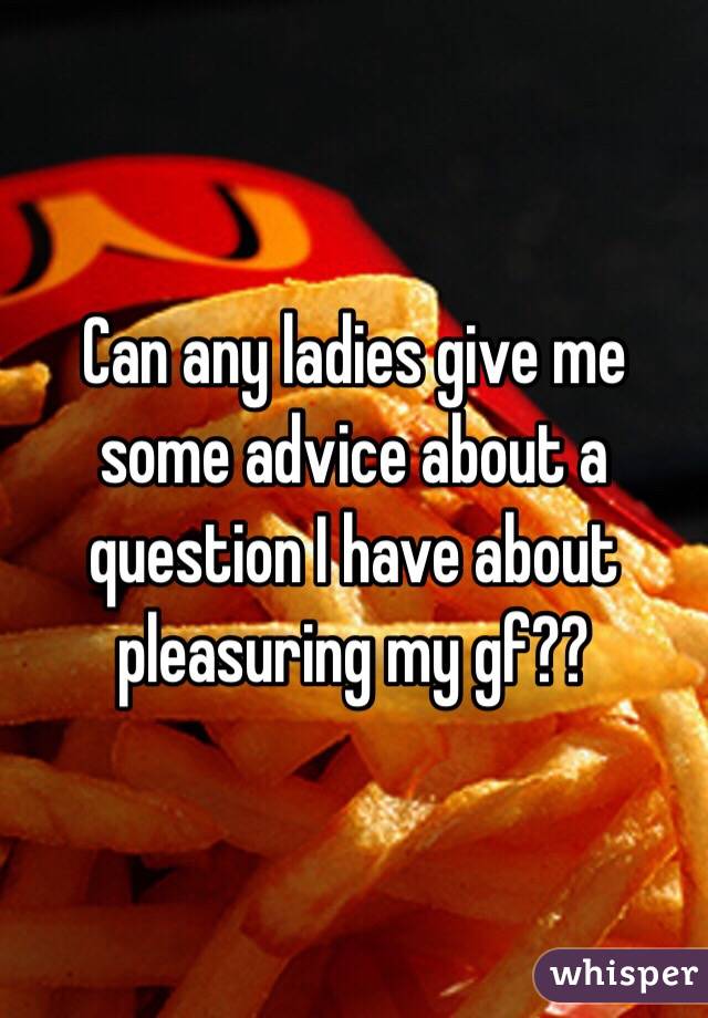 Can any ladies give me some advice about a question I have about pleasuring my gf??