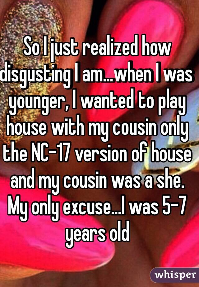 So I just realized how disgusting I am...when I was younger, I wanted to play house with my cousin only the NC-17 version of house and my cousin was a she. My only excuse...I was 5-7 years old