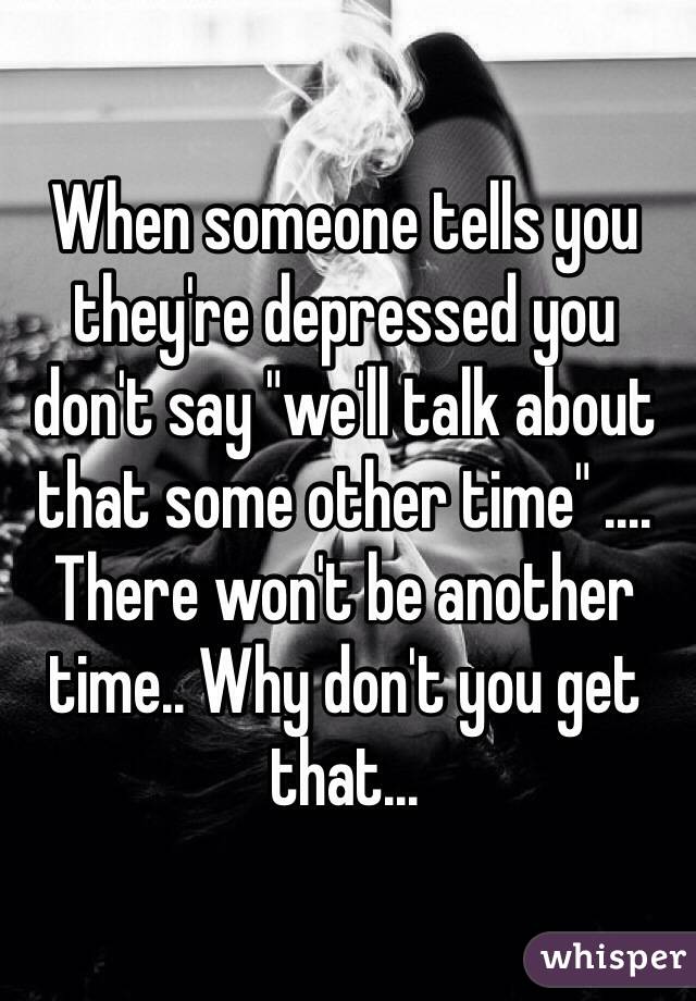 When someone tells you they're depressed you don't say "we'll talk about that some other time" .... There won't be another time.. Why don't you get that... 