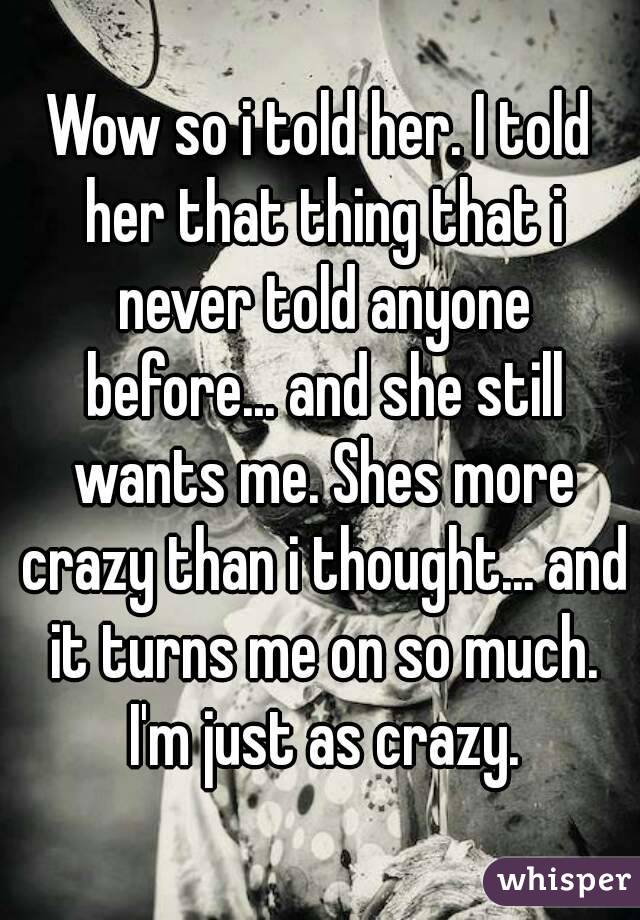 Wow so i told her. I told her that thing that i never told anyone before... and she still wants me. Shes more crazy than i thought... and it turns me on so much. I'm just as crazy.