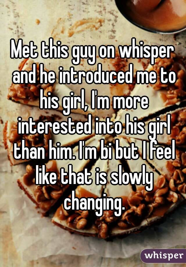 Met this guy on whisper and he introduced me to his girl, I'm more interested into his girl than him. I'm bi but I feel like that is slowly changing.