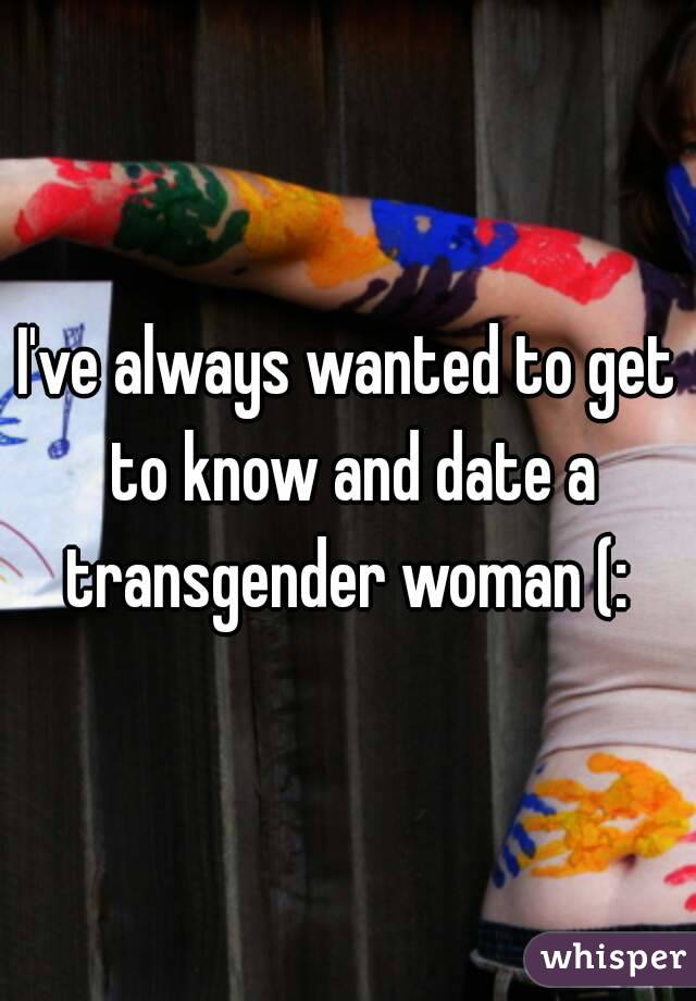 I've always wanted to get to know and date a transgender woman (: 