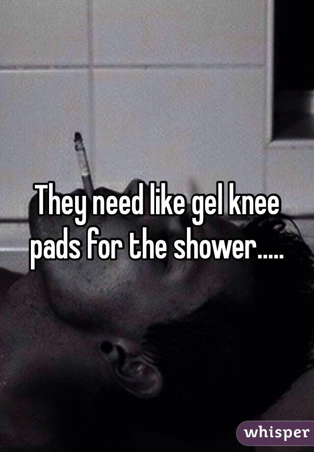 They need like gel knee pads for the shower..... 