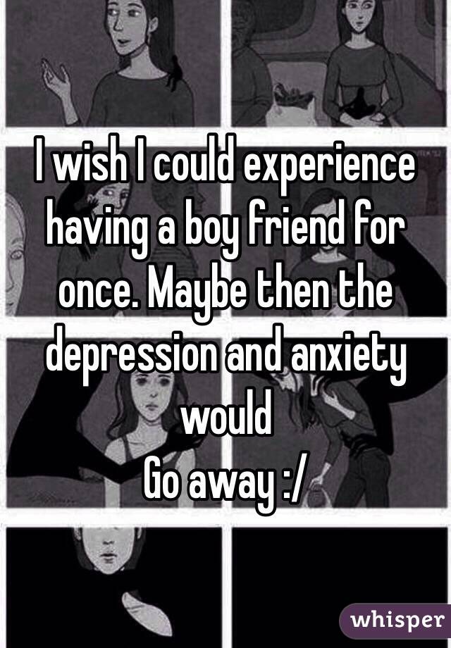 I wish I could experience having a boy friend for once. Maybe then the depression and anxiety would
Go away :/