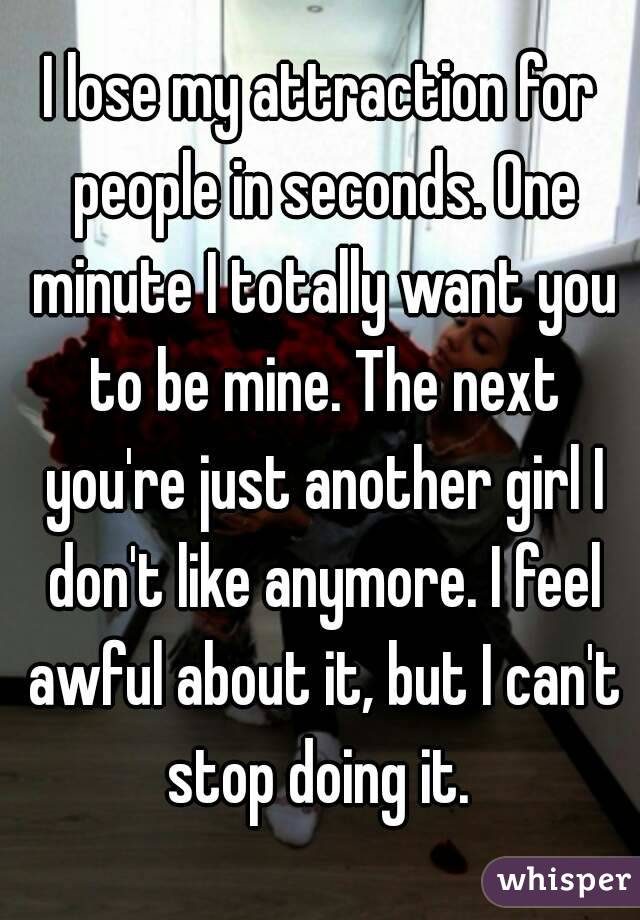 I lose my attraction for people in seconds. One minute I totally want you to be mine. The next you're just another girl I don't like anymore. I feel awful about it, but I can't stop doing it. 