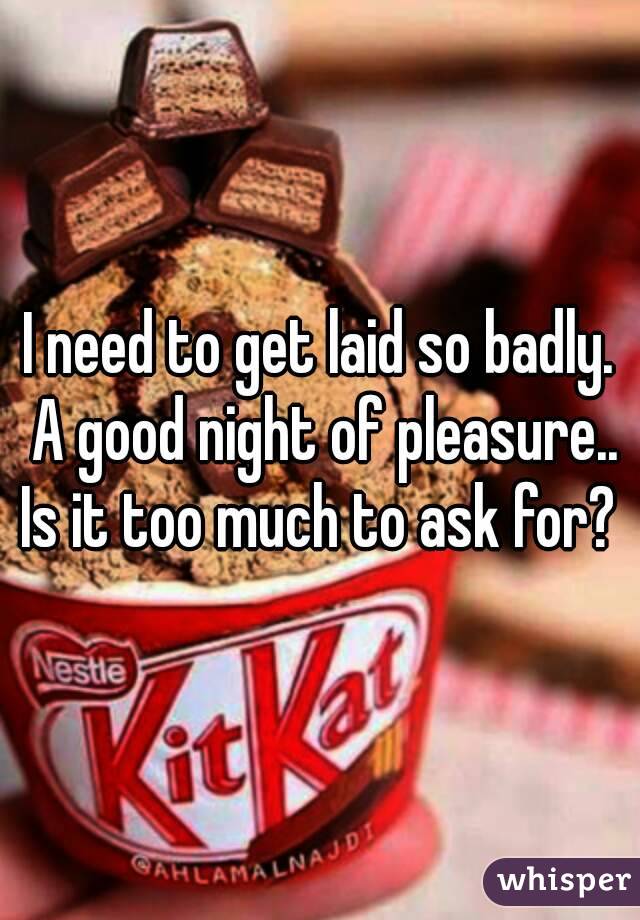 I need to get laid so badly. A good night of pleasure.. Is it too much to ask for? 