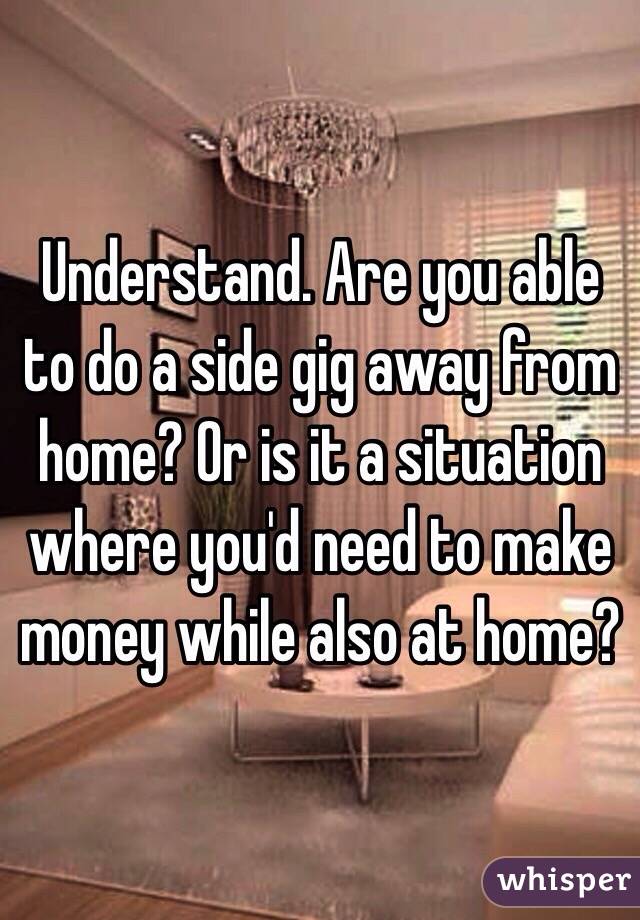 Understand. Are you able to do a side gig away from home? Or is it a situation where you'd need to make money while also at home?