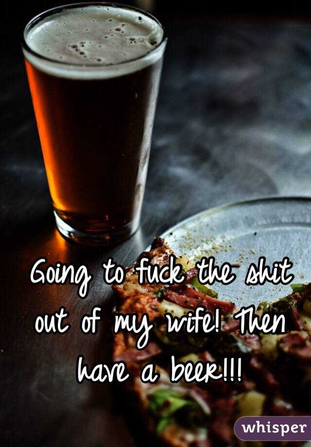 Going to fuck the shit out of my wife! Then have a beer!!! 