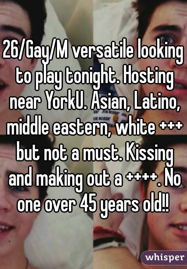 26/Gay/M versatile looking to play tonight. Hosting near YorkU. Asian, Latino, middle eastern, white +++ but not a must. Kissing and making out a ++++. No one over 45 years old!! 