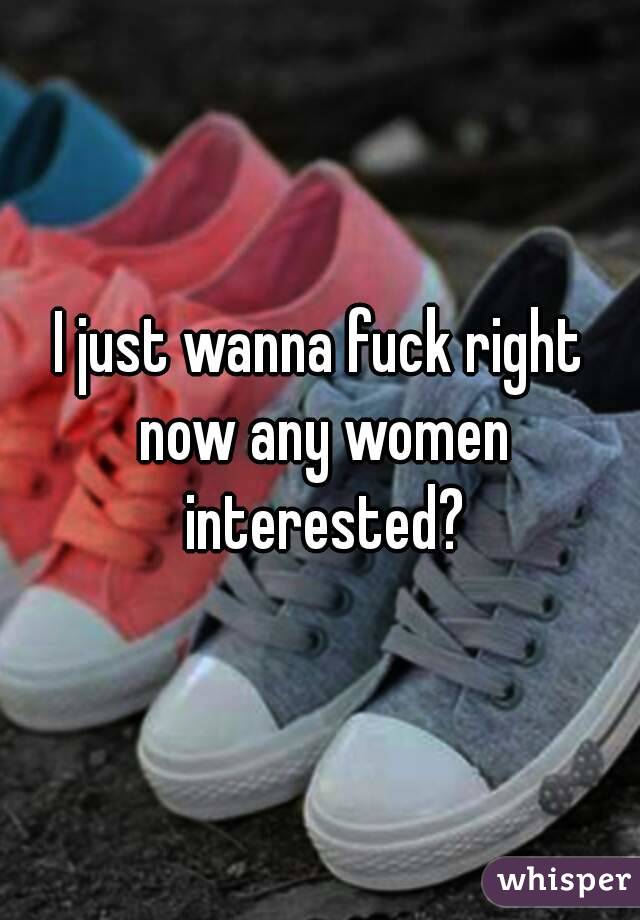 I just wanna fuck right now any women interested?