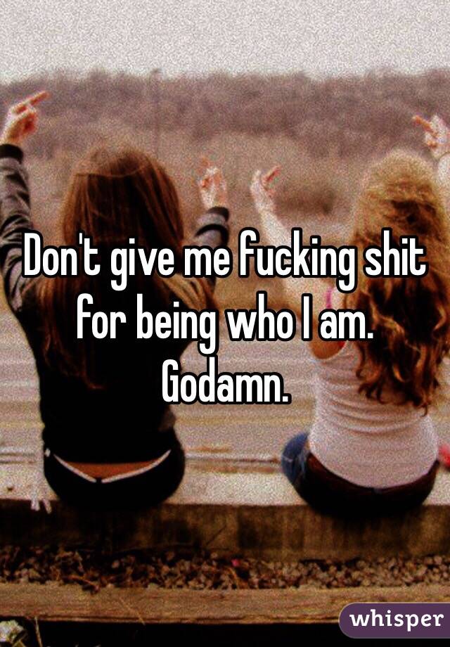 Don't give me fucking shit for being who I am. Godamn.