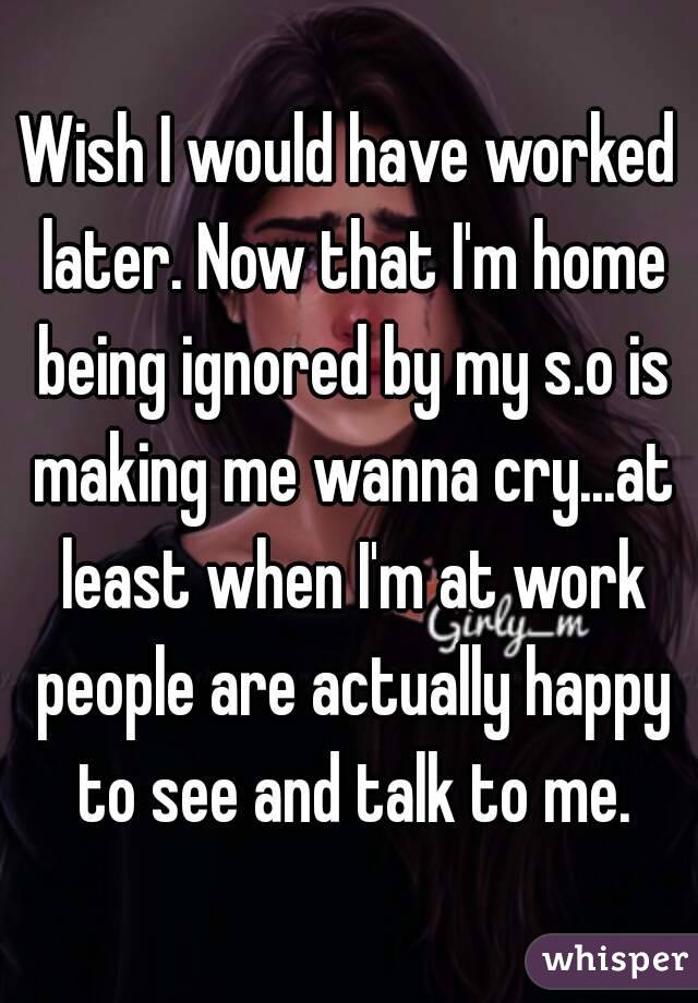 Wish I would have worked later. Now that I'm home being ignored by my s.o is making me wanna cry...at least when I'm at work people are actually happy to see and talk to me.