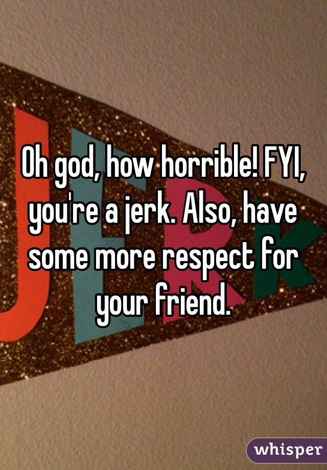 Oh god, how horrible! FYI, you're a jerk. Also, have some more respect for your friend.