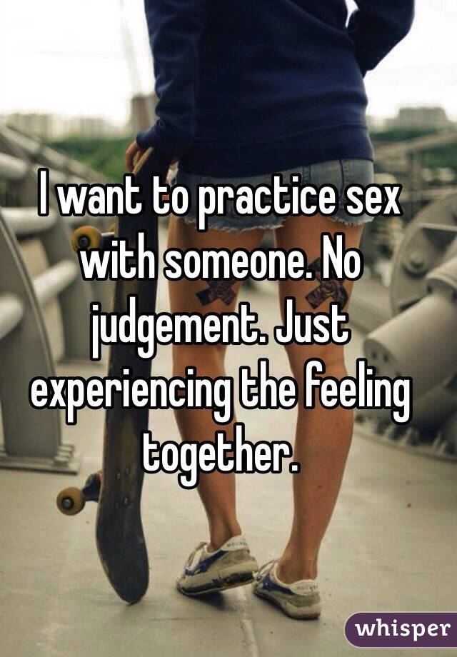 I want to practice sex with someone. No judgement. Just experiencing the feeling together. 