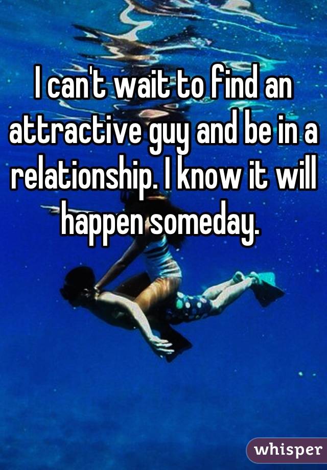 I can't wait to find an attractive guy and be in a relationship. I know it will happen someday. 