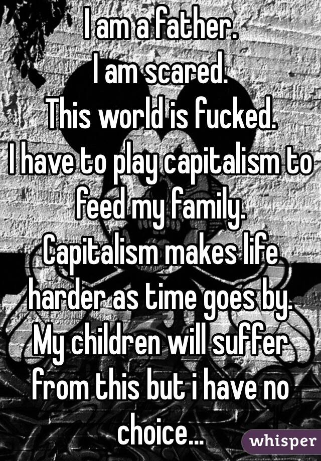 I am a father. 
I am scared.
This world is fucked.
I have to play capitalism to feed my family.
Capitalism makes life harder as time goes by.
My children will suffer from this but i have no choice...