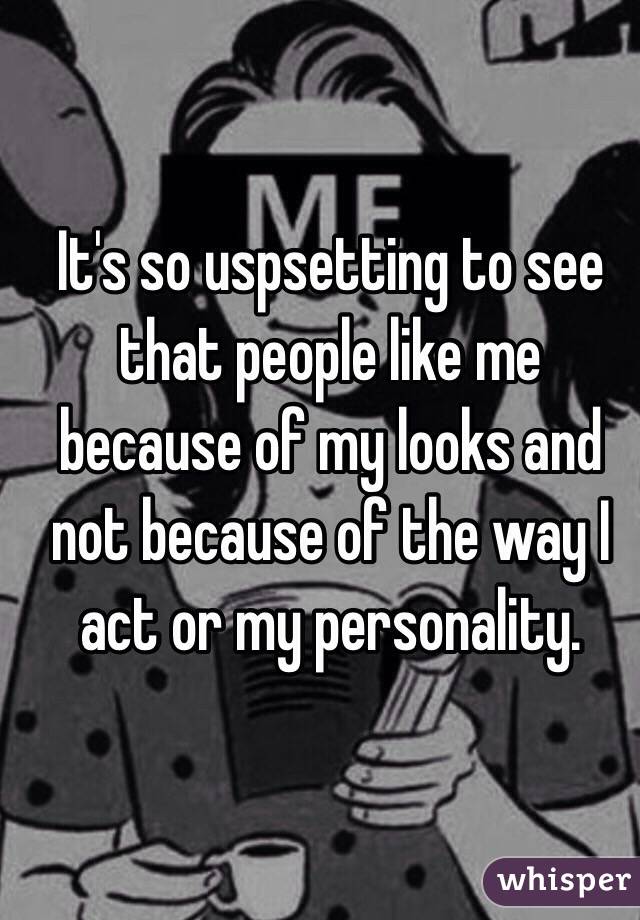 It's so uspsetting to see that people like me because of my looks and not because of the way I act or my personality.