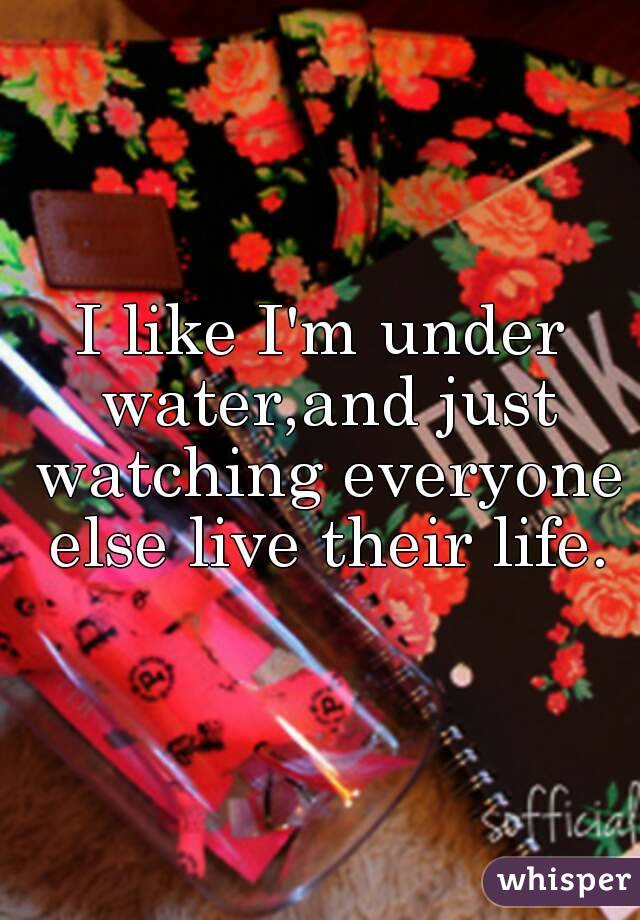 I like I'm under water,and just watching everyone else live their life.