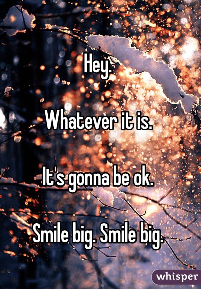 Hey.

Whatever it is. 

It's gonna be ok. 

Smile big. Smile big. 