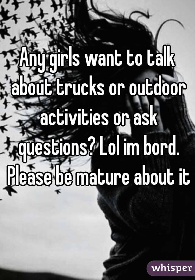 Any girls want to talk about trucks or outdoor activities or ask questions? Lol im bord. Please be mature about it 