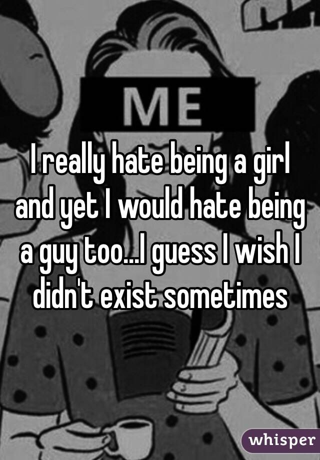 I really hate being a girl and yet I would hate being a guy too...I guess I wish I didn't exist sometimes 