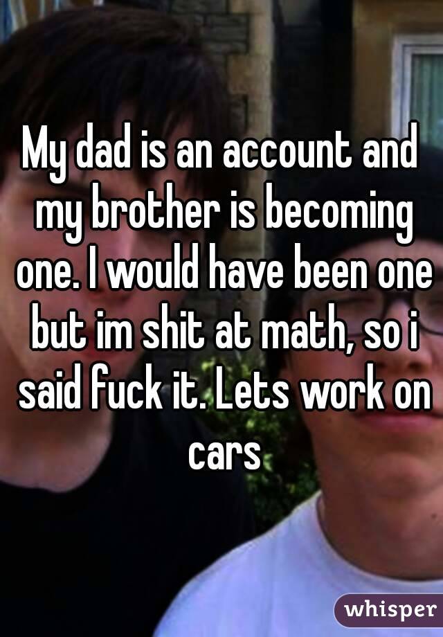 My dad is an account and my brother is becoming one. I would have been one but im shit at math, so i said fuck it. Lets work on cars