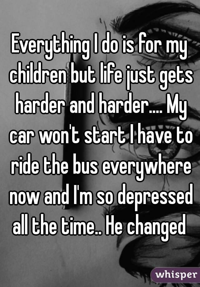 Everything I do is for my children but life just gets harder and harder.... My car won't start I have to ride the bus everywhere now and I'm so depressed all the time.. He changed 