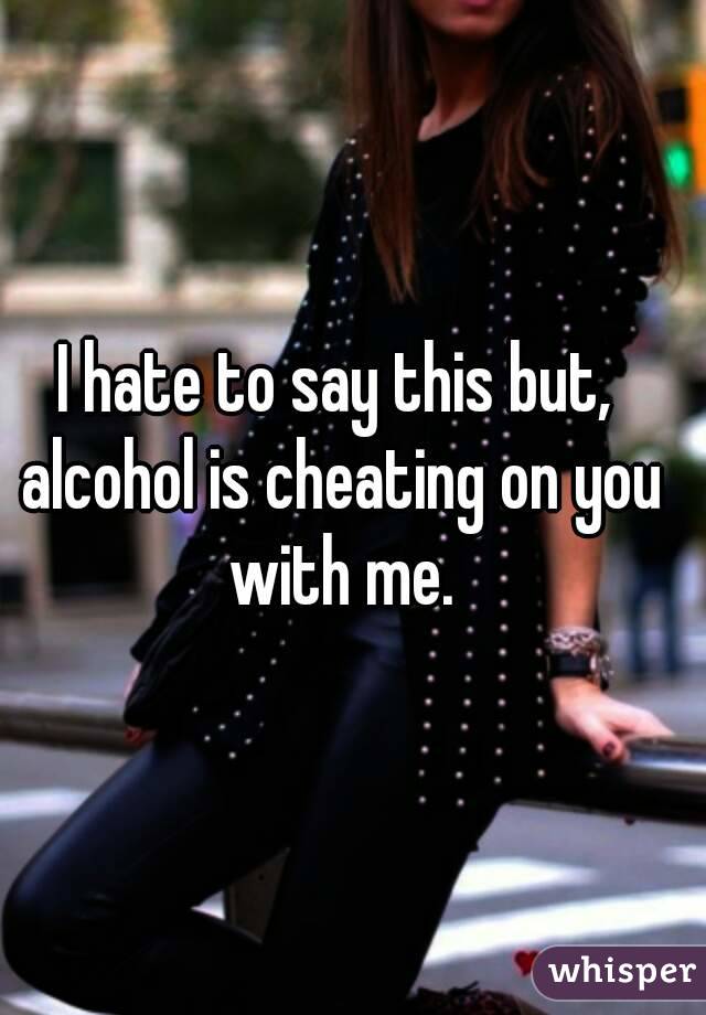 I hate to say this but, alcohol is cheating on you with me.