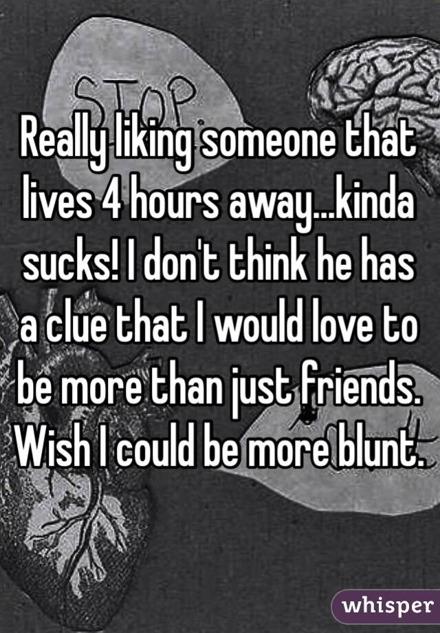 Really liking someone that lives 4 hours away...kinda sucks! I don't think he has a clue that I would love to be more than just friends. Wish I could be more blunt. 