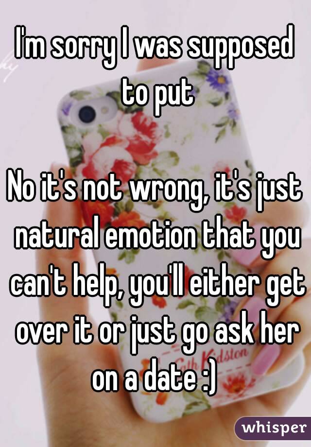 I'm sorry I was supposed to put

No it's not wrong, it's just natural emotion that you can't help, you'll either get over it or just go ask her on a date :) 