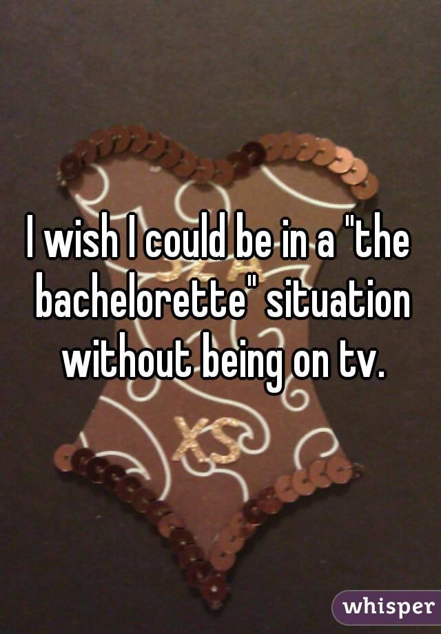 I wish I could be in a "the bachelorette" situation without being on tv.