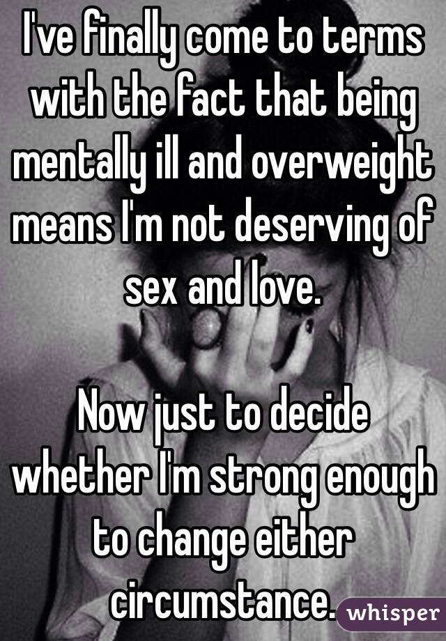 I've finally come to terms with the fact that being mentally ill and overweight means I'm not deserving of sex and love. 

Now just to decide whether I'm strong enough to change either circumstance. 