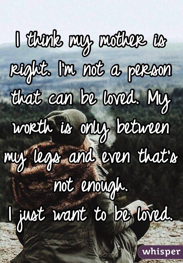 I think my mother is right. I'm not a person that can be loved. My worth is only between my legs and even that's not enough. 
I just want to be loved.