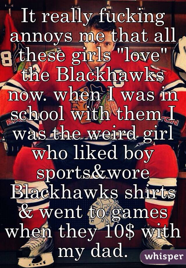 It really fucking annoys me that all these girls "love" the Blackhawks now. when I was in school with them I was the weird girl who liked boy sports&wore Blackhawks shirts & went to games when they 10$ with my dad. 