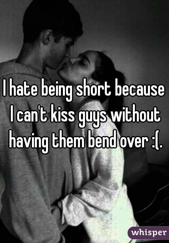 I hate being short because I can't kiss guys without having them bend over :(.