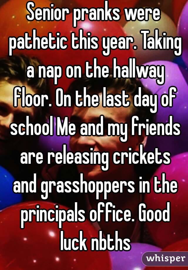 Senior pranks were pathetic this year. Taking a nap on the hallway floor. On the last day of school Me and my friends are releasing crickets and grasshoppers in the principals office. Good luck nbths