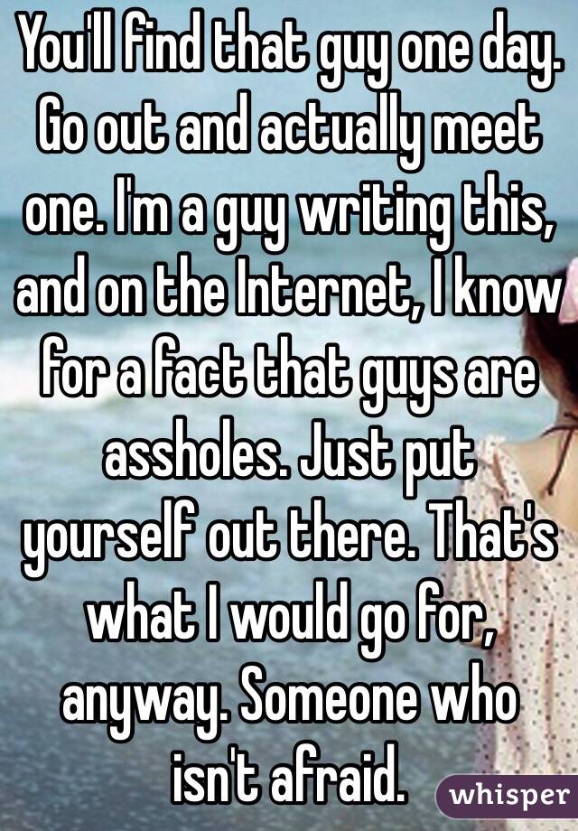 You'll find that guy one day. Go out and actually meet one. I'm a guy writing this, and on the Internet, I know for a fact that guys are assholes. Just put yourself out there. That's what I would go for, anyway. Someone who isn't afraid.