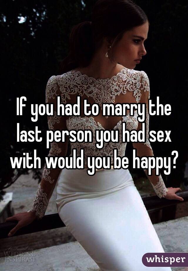 If you had to marry the last person you had sex with would you be happy?