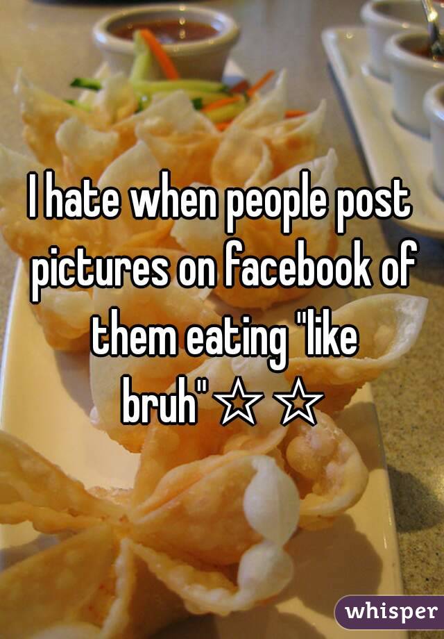 I hate when people post pictures on facebook of them eating "like bruh"☆☆