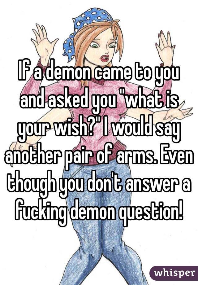 If a demon came to you and asked you "what is your wish?" I would say another pair of arms. Even though you don't answer a fucking demon question!