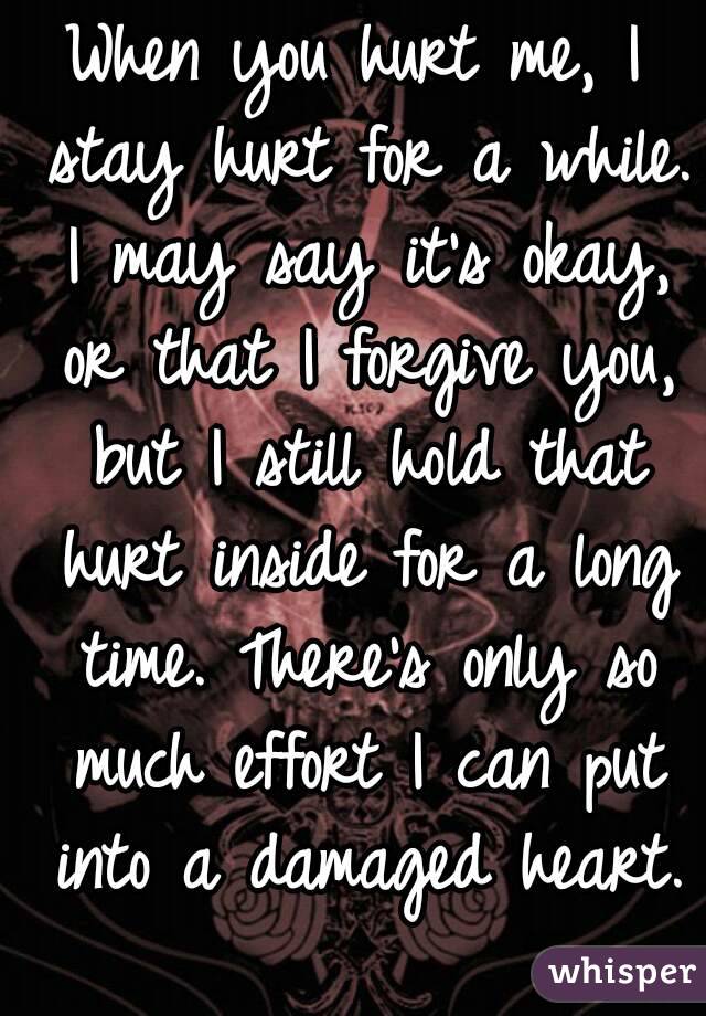 When you hurt me, I stay hurt for a while. I may say it's okay, or that I forgive you, but I still hold that hurt inside for a long time. There's only so much effort I can put into a damaged heart. 