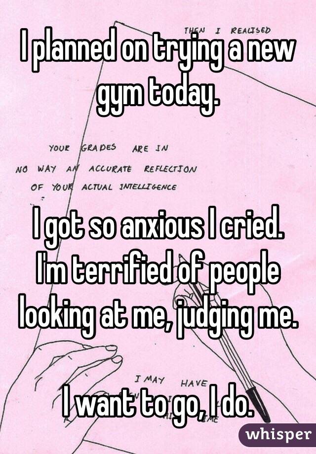 I planned on trying a new gym today. 


I got so anxious I cried. 
I'm terrified of people looking at me, judging me. 

I want to go, I do.