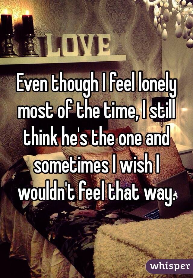 Even though I feel lonely most of the time, I still think he's the one and sometimes I wish I wouldn't feel that way. 