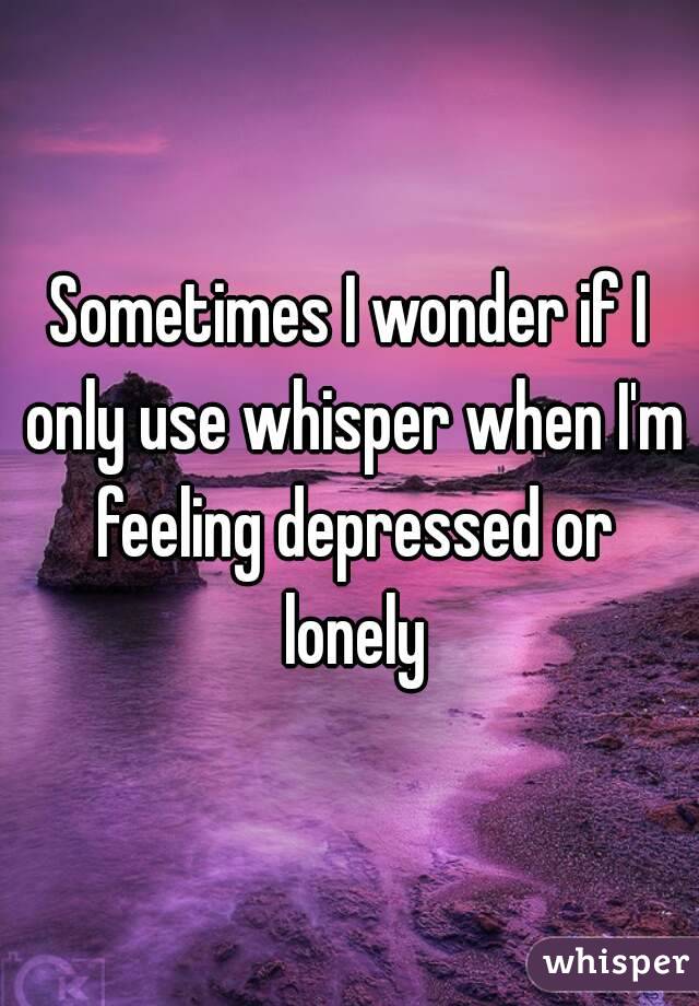 Sometimes I wonder if I only use whisper when I'm feeling depressed or lonely