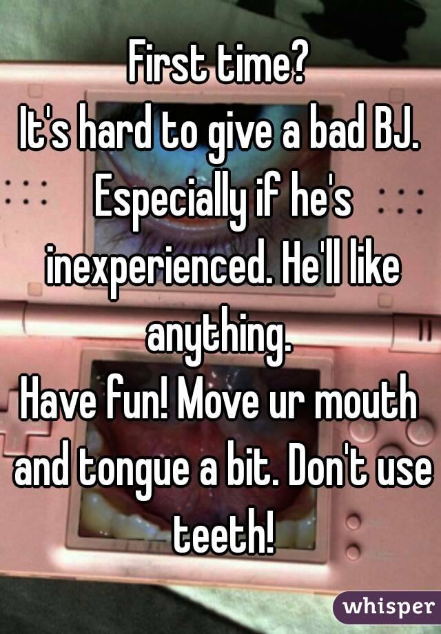 First time?
It's hard to give a bad BJ. Especially if he's inexperienced. He'll like anything. 
Have fun! Move ur mouth and tongue a bit. Don't use teeth!