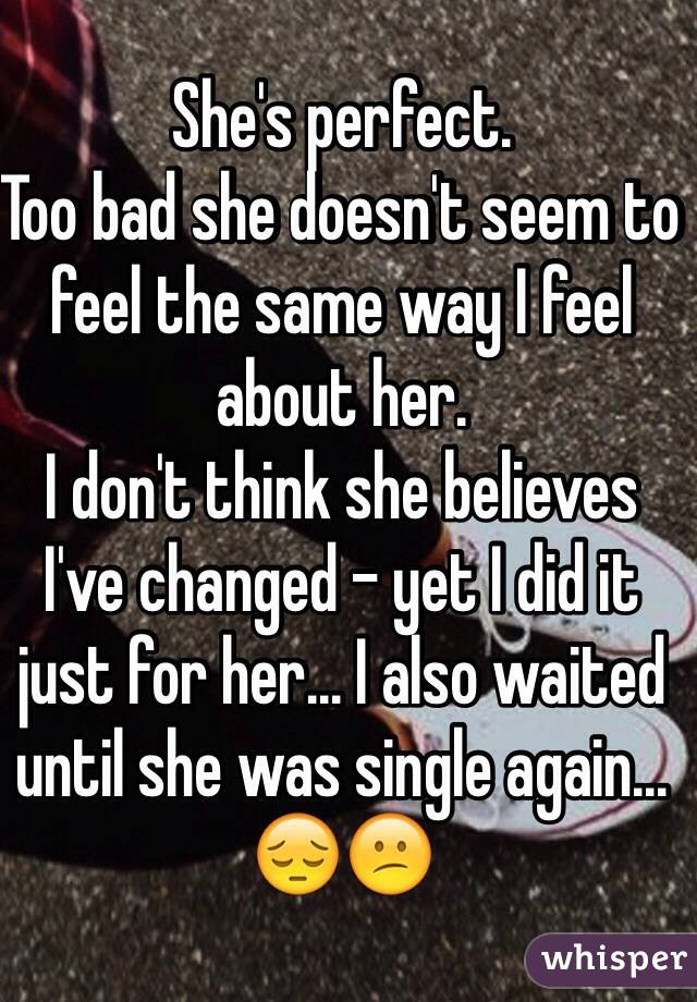 She's perfect.
Too bad she doesn't seem to feel the same way I feel about her. 
I don't think she believes I've changed - yet I did it just for her... I also waited until she was single again... 😔😕