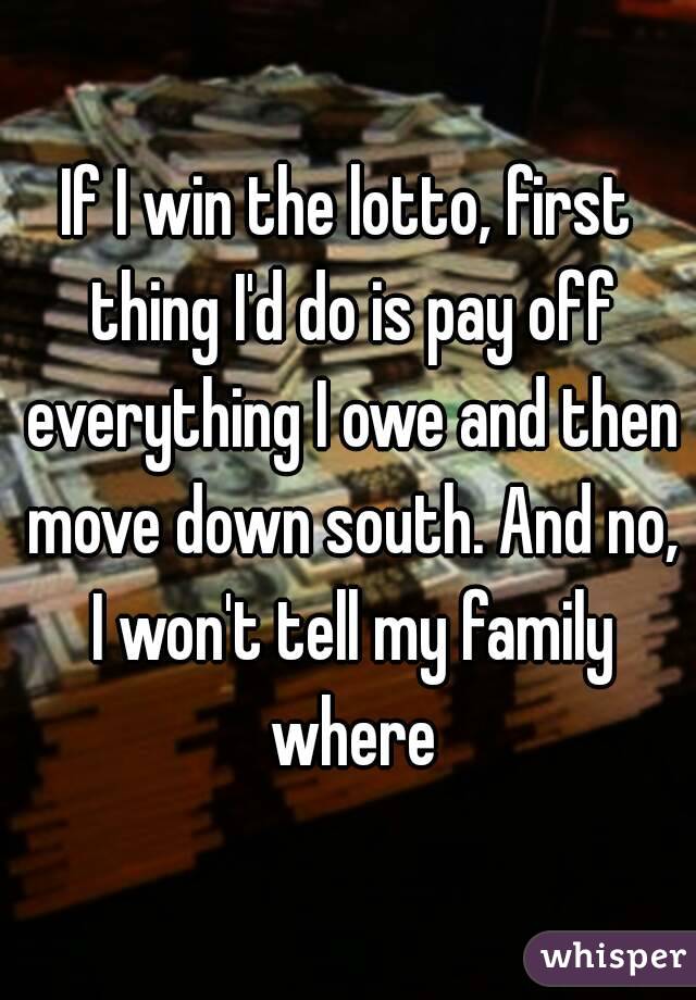 If I win the lotto, first thing I'd do is pay off everything I owe and then move down south. And no, I won't tell my family where