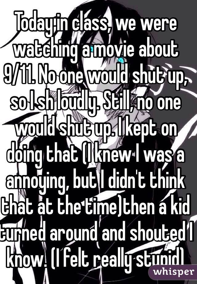 Today in class, we were watching a movie about 9/11. No one would shut up, so I sh loudly. Still, no one would shut up. I kept on doing that (I knew I was a annoying, but I didn't think that at the time)then a kid turned around and shouted I know. (I felt really stupid)